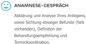 ANAMNESE-GESPRÄCH Abklärung und Analyse Ihres Anliegens, sowie Sichtung etwaiger Befunde (falls vorhanden), Definition der Behandlungsempfehlung und Terminkoordination.