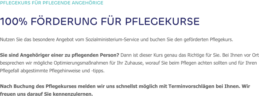 PFLEGEKURS FÜR PFLEGENDE ANGEHÖRIGE 100% FÖRDERUNG FÜR PFLEGEKURSE  Nutzen Sie das besondere Angebot vom Sozialministerium-Service und buchen Sie den geförderten Pflegekurs.   Sie sind Angehöriger einer zu pflegenden Person? Dann ist dieser Kurs genau das Richtige für Sie. Bei Ihnen vor Ort besprechen wir mögliche Optimierungsmaßnahmen für Ihr Zuhause, worauf Sie beim Pflegen achten sollten und für Ihren Pflegefall abgestimmte Pflegehinweise und -tipps.  Nach Buchung des Pflegekurses melden wir uns schnellst möglich mit Terminvorschlägen bei Ihnen. Wir freuen uns darauf Sie kennenzulernen.