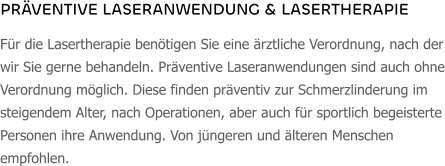 PRÄVENTIVE LASERANWENDUNG & LASERTHERAPIE Für die Lasertherapie benötigen Sie eine ärztliche Verordnung, nach der wir Sie gerne behandeln. Präventive Laseranwendungen sind auch ohne Verordnung möglich. Diese finden präventiv zur Schmerzlinderung im steigendem Alter, nach Operationen, aber auch für sportlich begeisterte Personen ihre Anwendung. Von jüngeren und älteren Menschen empfohlen.