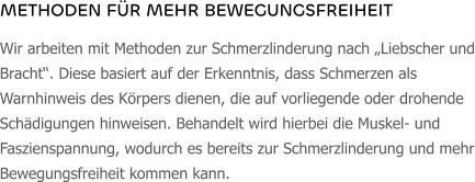 METHODEN FÜR MEHR BEWEGUNGSFREIHEIT Wir arbeiten mit Methoden zur Schmerzlinderung nach „Liebscher und Bracht“. Diese basiert auf der Erkenntnis, dass Schmerzen als Warnhinweis des Körpers dienen, die auf vorliegende oder drohende Schädigungen hinweisen. Behandelt wird hierbei die Muskel- und Faszienspannung, wodurch es bereits zur Schmerzlinderung und mehr Bewegungsfreiheit kommen kann.