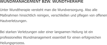 WUNDMANAGEMENT BZW. WUNDTHERAPIE Unter Wundtherapie versteht man die Wundversorgung. Also alle Maßnahmen hinsichtlich reinigen, verschließen und pflegen von offenen Hautverletzungen.   Bei starken Verletzungen oder einer langsamen Heilung ist ein professionelles Wundmanagement essentiell für einen erfolgreichen Heilungsprozess.