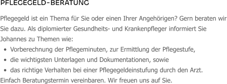 PFLEGEGELD-BERATUNG Pflegegeld ist ein Thema für Sie oder einen Ihrer Angehörigen? Gern beraten wir Sie dazu. Als diplomierter Gesundheits- und Krankenpfleger informiert Sie Johannes zu Themen wie:  •	Vorberechnung der Pflegeminuten, zur Ermittlung der Pflegestufe, •	die wichtigsten Unterlagen und Dokumentationen, sowie •	das richtige Verhalten bei einer Pflegegeldeinstufung durch den Arzt. Einfach Beratungstermin vereinbaren. Wir freuen uns auf Sie.
