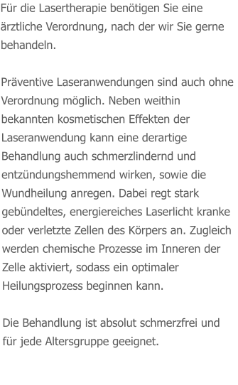 Für die Lasertherapie benötigen Sie eine ärztliche Verordnung, nach der wir Sie gerne behandeln.   Präventive Laseranwendungen sind auch ohne Verordnung möglich. Neben weithin bekannten kosmetischen Effekten der Laseranwendung kann eine derartige Behandlung auch schmerzlindernd und entzündungshemmend wirken, sowie die Wundheilung anregen. Dabei regt stark gebündeltes, energiereiches Laserlicht kranke oder verletzte Zellen des Körpers an. Zugleich werden chemische Prozesse im Inneren der Zelle aktiviert, sodass ein optimaler Heilungsprozess beginnen kann.  Die Behandlung ist absolut schmerzfrei und für jede Altersgruppe geeignet.