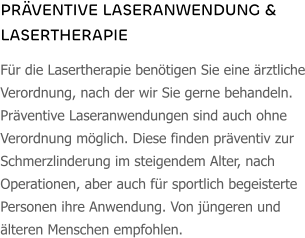 PRÄVENTIVE LASERANWENDUNG & LASERTHERAPIE Für die Lasertherapie benötigen Sie eine ärztliche Verordnung, nach der wir Sie gerne behandeln. Präventive Laseranwendungen sind auch ohne Verordnung möglich. Diese finden präventiv zur Schmerzlinderung im steigendem Alter, nach Operationen, aber auch für sportlich begeisterte Personen ihre Anwendung. Von jüngeren und älteren Menschen empfohlen.