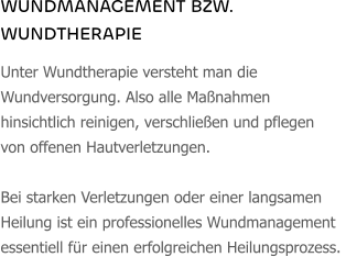 WUNDMANAGEMENT BZW. WUNDTHERAPIE Unter Wundtherapie versteht man die Wundversorgung. Also alle Maßnahmen hinsichtlich reinigen, verschließen und pflegen von offenen Hautverletzungen.   Bei starken Verletzungen oder einer langsamen Heilung ist ein professionelles Wundmanagement essentiell für einen erfolgreichen Heilungsprozess.