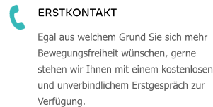 ERSTKONTAKT Egal aus welchem Grund Sie sich mehr Bewegungsfreiheit wünschen, gerne stehen wir Ihnen mit einem kostenlosen und unverbindlichem Erstgespräch zur Verfügung.