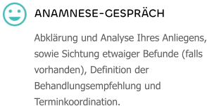 ANAMNESE-GESPRÄCH Abklärung und Analyse Ihres Anliegens, sowie Sichtung etwaiger Befunde (falls vorhanden), Definition der Behandlungsempfehlung und Terminkoordination.