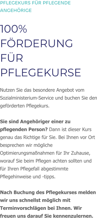 PFLEGEKURS FÜR PFLEGENDE ANGEHÖRIGE 100% FÖRDERUNG FÜR PFLEGEKURSE  Nutzen Sie das besondere Angebot vom Sozialministerium-Service und buchen Sie den geförderten Pflegekurs.   Sie sind Angehöriger einer zu pflegenden Person? Dann ist dieser Kurs genau das Richtige für Sie. Bei Ihnen vor Ort besprechen wir mögliche Optimierungsmaßnahmen für Ihr Zuhause, worauf Sie beim Pflegen achten sollten und für Ihren Pflegefall abgestimmte Pflegehinweise und -tipps.  Nach Buchung des Pflegekurses melden wir uns schnellst möglich mit Terminvorschlägen bei Ihnen. Wir freuen uns darauf Sie kennenzulernen.