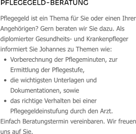 PFLEGEGELD-BERATUNG Pflegegeld ist ein Thema für Sie oder einen Ihrer Angehörigen? Gern beraten wir Sie dazu. Als diplomierter Gesundheits- und Krankenpfleger informiert Sie Johannes zu Themen wie:  •	Vorberechnung der Pflegeminuten, zur Ermittlung der Pflegestufe, •	die wichtigsten Unterlagen und Dokumentationen, sowie •	das richtige Verhalten bei einer Pflegegeldeinstufung durch den Arzt. Einfach Beratungstermin vereinbaren. Wir freuen uns auf Sie.